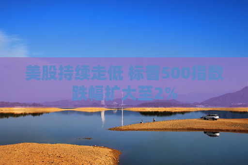 美股持续走低 标普500指数跌幅扩大至2%