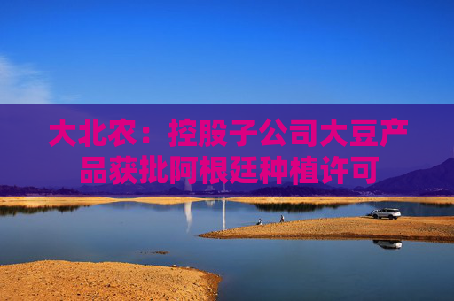 大北农：控股子公司大豆产品获批阿根廷种植许可
