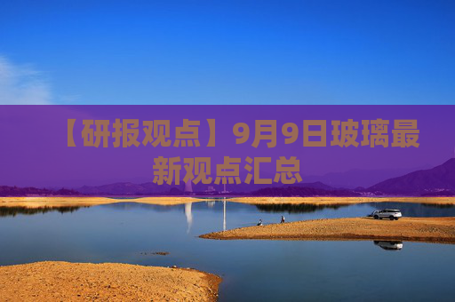 【研报观点】9月9日玻璃最新观点汇总