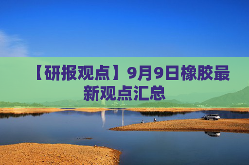 【研报观点】9月9日橡胶最新观点汇总