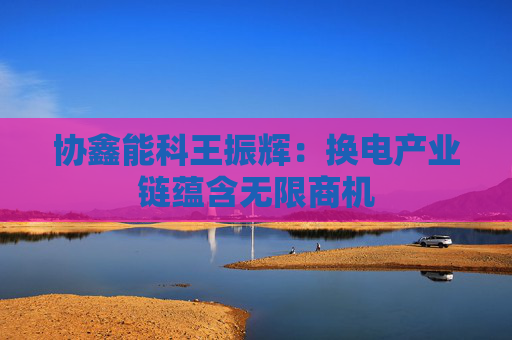 协鑫能科王振辉：换电产业链蕴含无限商机