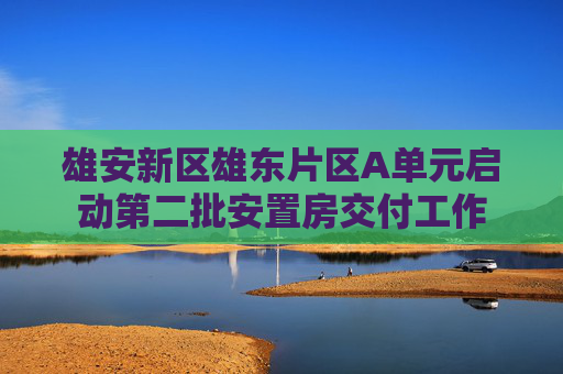 雄安新区雄东片区A单元启动第二批安置房交付工作