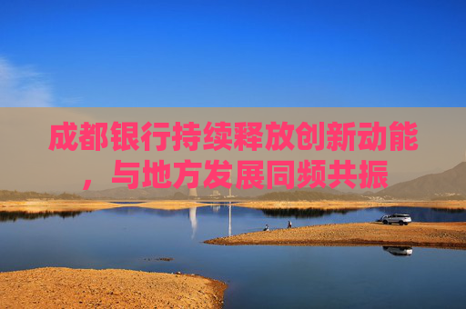 成都银行持续释放创新动能，与地方发展同频共振