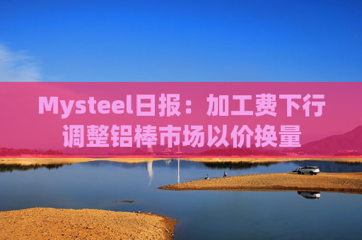 Mysteel日报：加工费下行调整铝棒市场以价换量