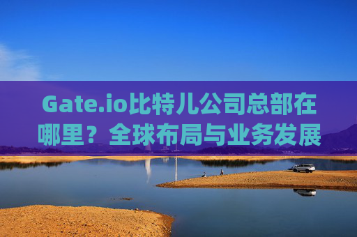 Gate.io比特儿公司总部在哪里？全球布局与业务发展解析 gateio比特儿公司在哪里