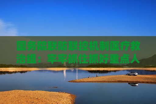 国务院联防联控机制医疗救治组：牢牢抓住抓好重点人群和关键环节 把各项救治工作扎实做到位