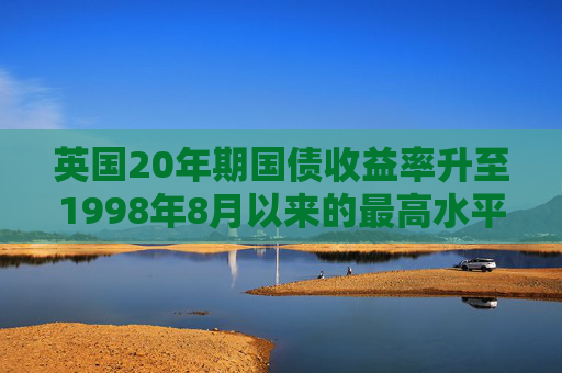 英国20年期国债收益率升至1998年8月以来的最高水平，为5.583%，当天上涨4个基点