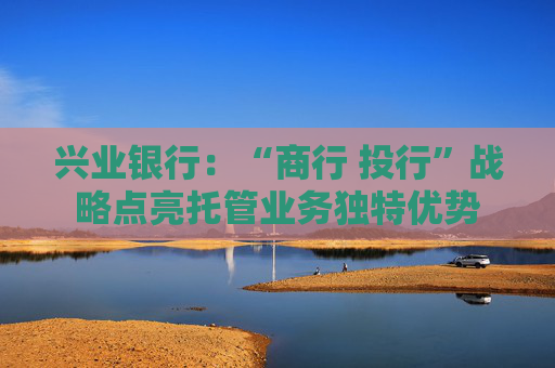 兴业银行：“商行 投行”战略点亮托管业务独特优势