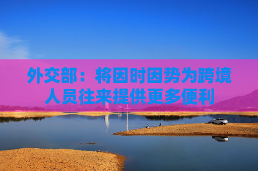 外交部：将因时因势为跨境人员往来提供更多便利