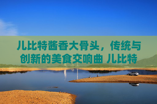 儿比特酱香大骨头，传统与创新的美食交响曲 儿比特酱香大骨头