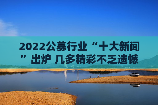 2022公募行业“十大新闻”出炉 几多精彩不乏遗憾