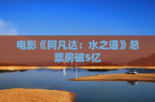 电影《阿凡达：水之道》总票房破5亿