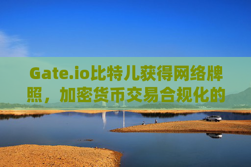 Gate.io比特儿获得网络牌照，加密货币交易合规化的重要里程碑 gateio比特儿网络牌照