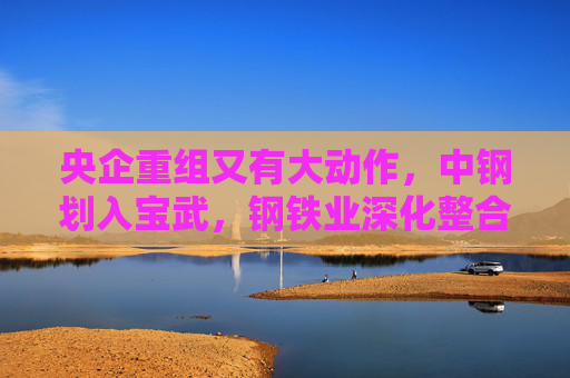 央企重组又有大动作，中钢划入宝武，钢铁业深化整合