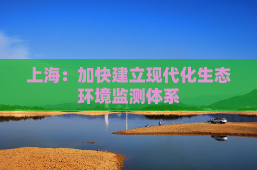 上海：加快建立现代化生态环境监测体系