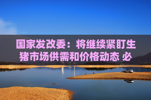 国家发改委：将继续紧盯生猪市场供需和价格动态 必要时采取收储等储备调节措施
