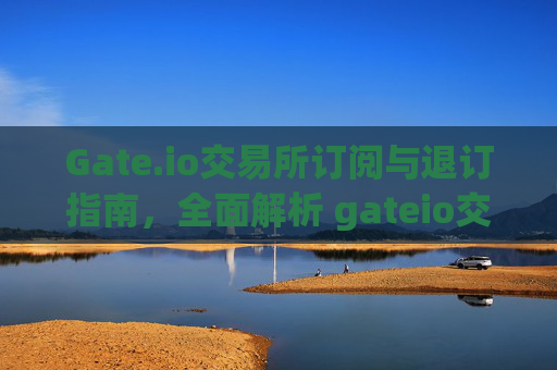 Gate.io交易所订阅与退订指南，全面解析 gateio交易所订阅退订