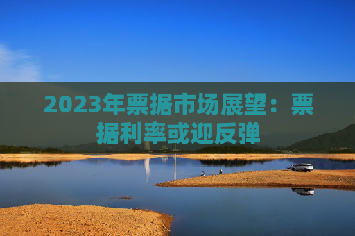 2023年票据市场展望：票据利率或迎反弹