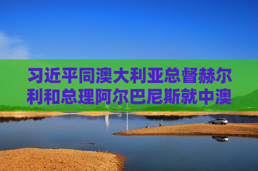 习近平同澳大利亚总督赫尔利和总理阿尔巴尼斯就中澳建交50周年互致贺电
