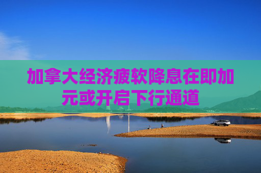 加拿大经济疲软降息在即加元或开启下行通道