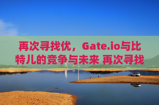再次寻找优，Gate.io与比特儿的竞争与未来 再次寻找优gateio比特儿