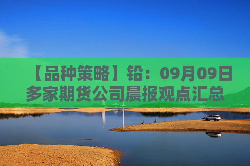 【品种策略】铅：09月09日多家期货公司晨报观点汇总