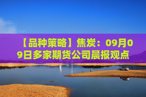 【品种策略】焦炭：09月09日多家期货公司晨报观点汇总