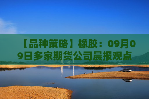 【品种策略】橡胶：09月09日多家期货公司晨报观点汇总