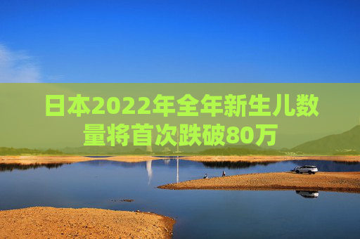 日本2022年全年新生儿数量将首次跌破80万