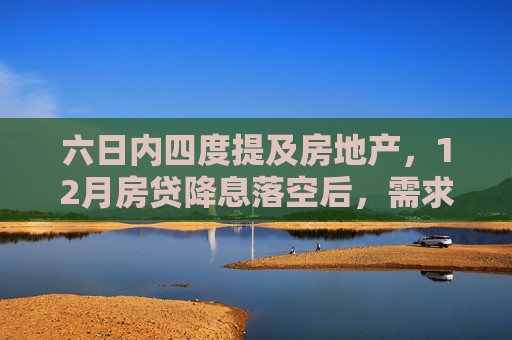 六日内四度提及房地产，12月房贷降息落空后，需求端政策如何进一步发力？