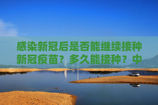 感染新冠后是否能继续接种新冠疫苗？多久能接种？中疾控专家回应