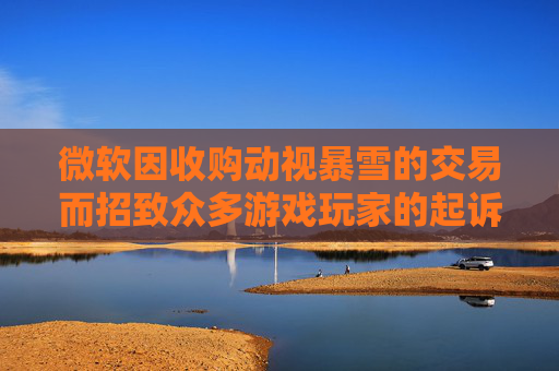 微软因收购动视暴雪的交易而招致众多游戏玩家的起诉