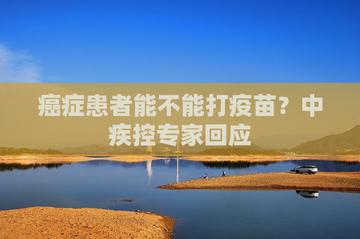 癌症患者能不能打疫苗？中疾控专家回应