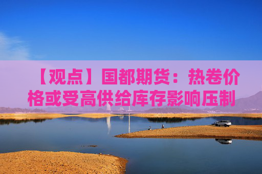 【观点】国都期货：热卷价格或受高供给库存影响压制