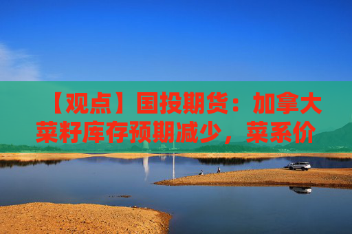 【观点】国投期货：加拿大菜籽库存预期减少，菜系价格或缓升
