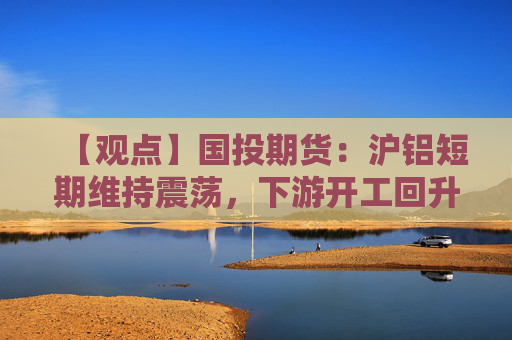 【观点】国投期货：沪铝短期维持震荡，下游开工回升