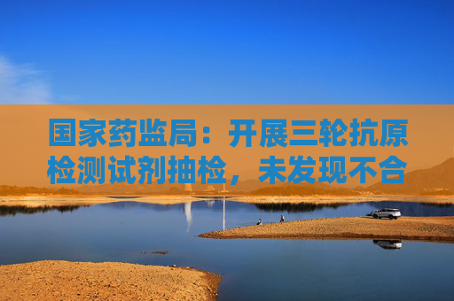 国家药监局：开展三轮抗原检测试剂抽检，未发现不合格产品