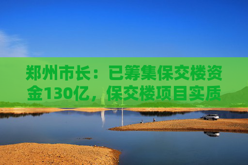 郑州市长：已筹集保交楼资金130亿，保交楼项目实质性复工95%以上