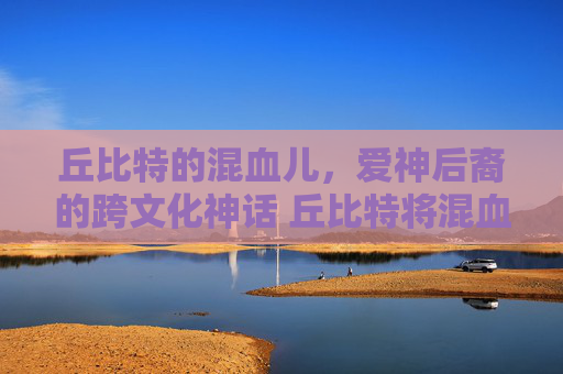 丘比特的混血儿，爱神后裔的跨文化神话 丘比特将混血儿