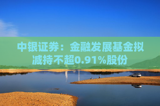 中银证券：金融发展基金拟减持不超0.91%股份