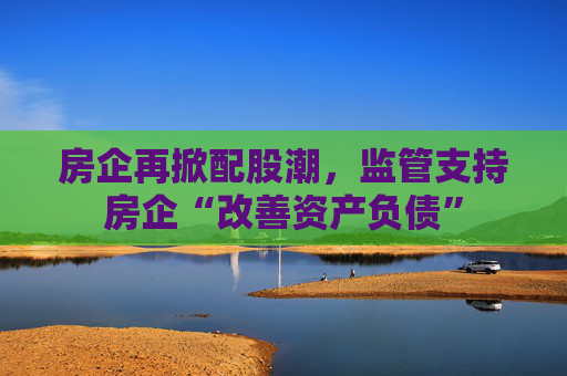 房企再掀配股潮，监管支持房企“改善资产负债”