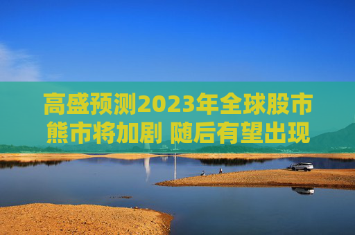 高盛预测2023年全球股市熊市将加剧 随后有望出现积极信号