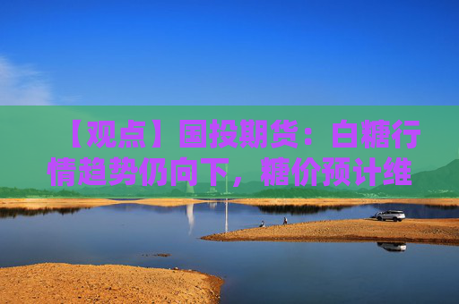 【观点】国投期货：白糖行情趋势仍向下，糖价预计维持震荡