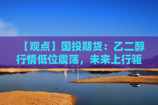 【观点】国投期货：乙二醇行情低位震荡，未来上行驱动不足