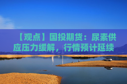 【观点】国投期货：尿素供应压力缓解，行情预计延续低位波动