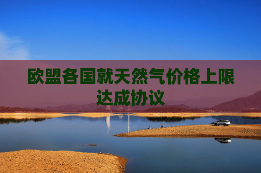 欧盟各国就天然气价格上限达成协议