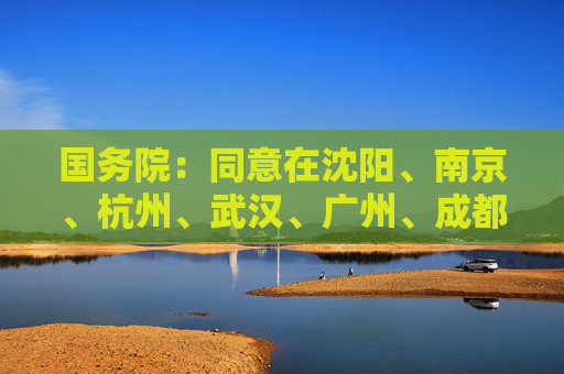 国务院：同意在沈阳、南京、杭州、武汉、广州、成都开展服务业扩大开放综合试点
