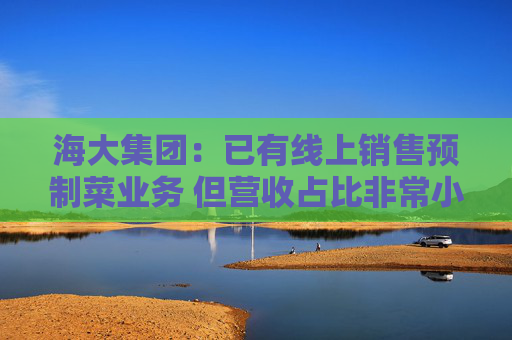 海大集团：已有线上销售预制菜业务 但营收占比非常小