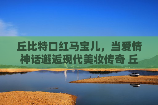 丘比特口红马宝儿，当爱情神话邂逅现代美妆传奇 丘比特口红马宝儿