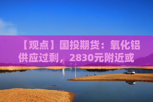 【观点】国投期货：氧化铝供应过剩，2830元附近或具备支撑